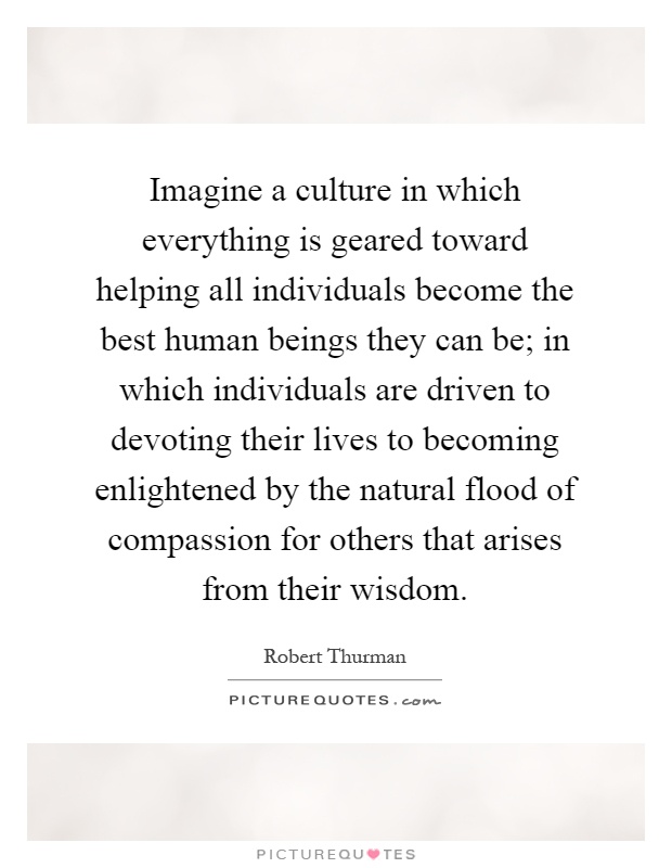 Imagine a culture in which everything is geared toward helping all individuals become the best human beings they can be; in which individuals are driven to devoting their lives to becoming enlightened by the natural flood of compassion for others that arises from their wisdom Picture Quote #1