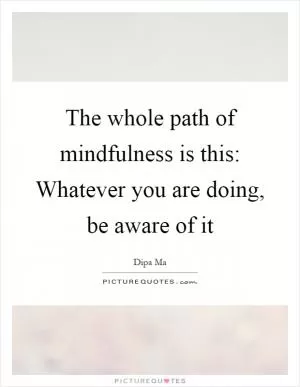 The whole path of mindfulness is this: Whatever you are doing, be aware of it Picture Quote #1