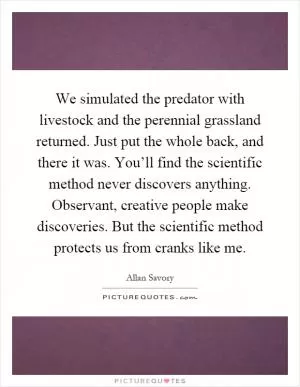 We simulated the predator with livestock and the perennial grassland returned. Just put the whole back, and there it was. You’ll find the scientific method never discovers anything. Observant, creative people make discoveries. But the scientific method protects us from cranks like me Picture Quote #1