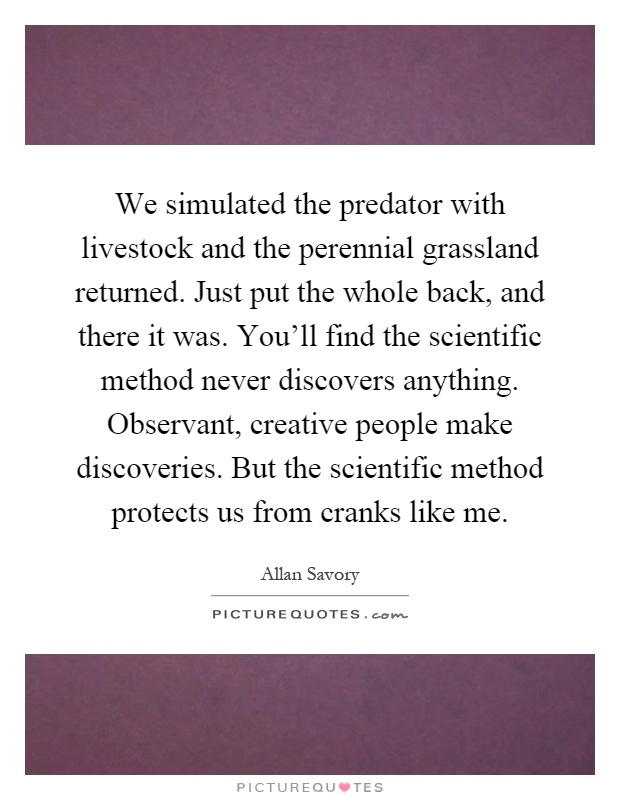 We simulated the predator with livestock and the perennial grassland returned. Just put the whole back, and there it was. You'll find the scientific method never discovers anything. Observant, creative people make discoveries. But the scientific method protects us from cranks like me Picture Quote #1
