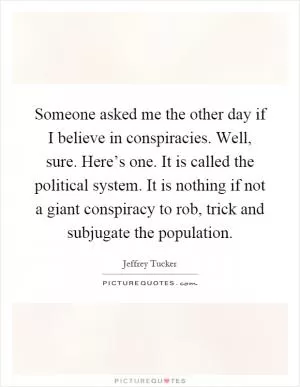 Someone asked me the other day if I believe in conspiracies. Well, sure. Here’s one. It is called the political system. It is nothing if not a giant conspiracy to rob, trick and subjugate the population Picture Quote #1