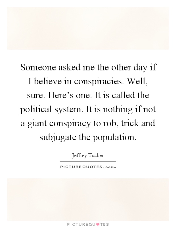 Someone asked me the other day if I believe in conspiracies. Well, sure. Here's one. It is called the political system. It is nothing if not a giant conspiracy to rob, trick and subjugate the population Picture Quote #1