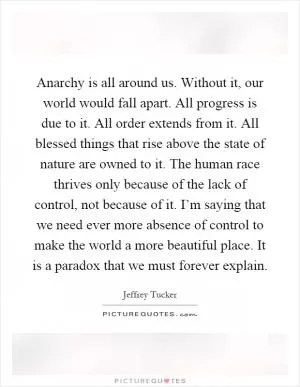 Anarchy is all around us. Without it, our world would fall apart. All progress is due to it. All order extends from it. All blessed things that rise above the state of nature are owned to it. The human race thrives only because of the lack of control, not because of it. I’m saying that we need ever more absence of control to make the world a more beautiful place. It is a paradox that we must forever explain Picture Quote #1