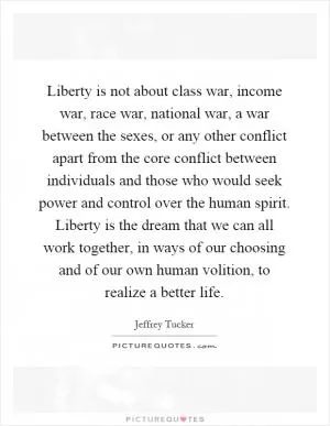 Liberty is not about class war, income war, race war, national war, a war between the sexes, or any other conflict apart from the core conflict between individuals and those who would seek power and control over the human spirit. Liberty is the dream that we can all work together, in ways of our choosing and of our own human volition, to realize a better life Picture Quote #1