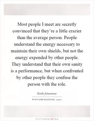Most people I meet are secretly convinced that they’re a little crazier than the average person. People understand the energy necessary to maintain their own shields, but not the energy expended by other people. They understand that their own sanity is a performance, but when confronted by other people they confuse the person with the role Picture Quote #1