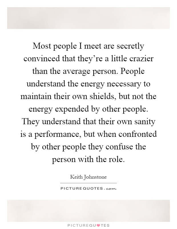 Most people I meet are secretly convinced that they're a little crazier than the average person. People understand the energy necessary to maintain their own shields, but not the energy expended by other people. They understand that their own sanity is a performance, but when confronted by other people they confuse the person with the role Picture Quote #1