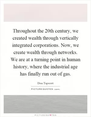 Throughout the 20th century, we created wealth through vertically integrated corporations. Now, we create wealth through networks. We are at a turning point in human history, where the industrial age has finally run out of gas Picture Quote #1