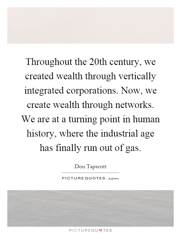 Throughout the 20th century, we created wealth through vertically integrated corporations. Now, we create wealth through networks. We are at a turning point in human history, where the industrial age has finally run out of gas Picture Quote #1