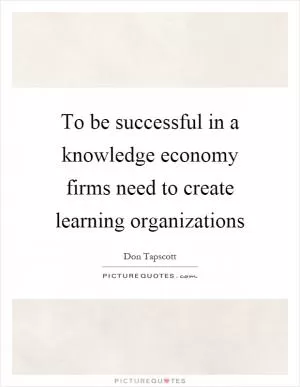 To be successful in a knowledge economy firms need to create learning organizations Picture Quote #1
