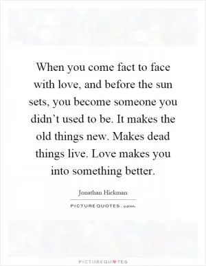 When you come fact to face with love, and before the sun sets, you become someone you didn’t used to be. It makes the old things new. Makes dead things live. Love makes you into something better Picture Quote #1