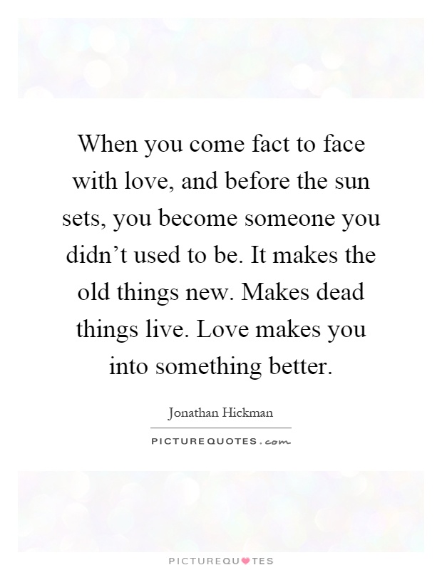 When you come fact to face with love, and before the sun sets, you become someone you didn't used to be. It makes the old things new. Makes dead things live. Love makes you into something better Picture Quote #1
