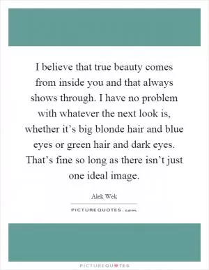I believe that true beauty comes from inside you and that always shows through. I have no problem with whatever the next look is, whether it’s big blonde hair and blue eyes or green hair and dark eyes. That’s fine so long as there isn’t just one ideal image Picture Quote #1