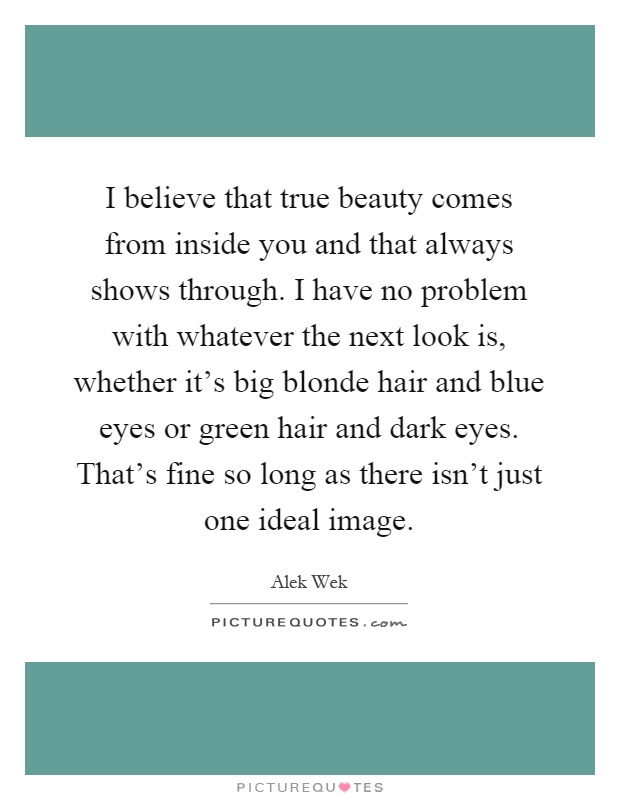 I believe that true beauty comes from inside you and that always shows through. I have no problem with whatever the next look is, whether it's big blonde hair and blue eyes or green hair and dark eyes. That's fine so long as there isn't just one ideal image Picture Quote #1