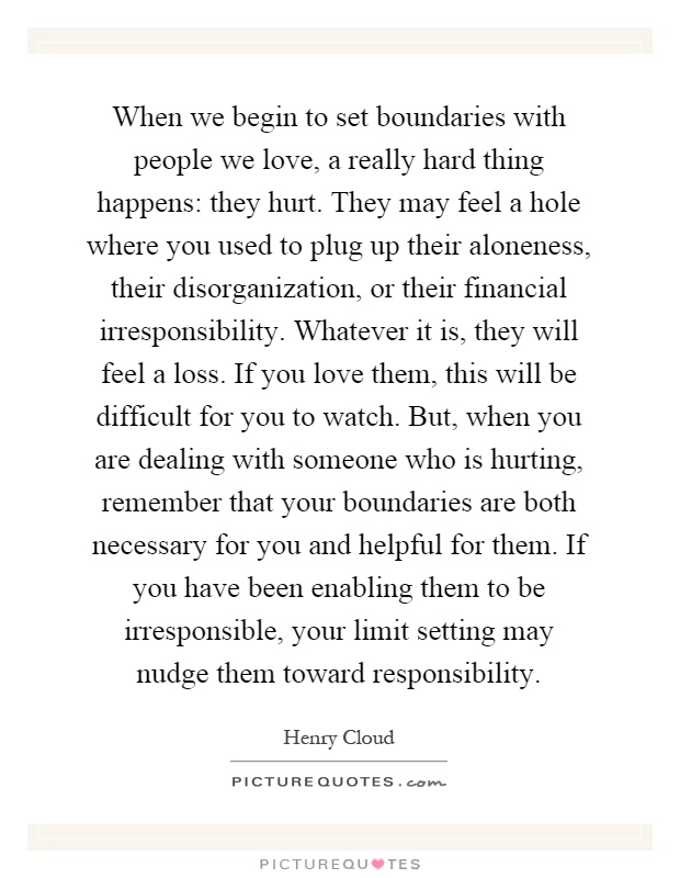 When we begin to set boundaries with people we love, a really hard thing happens: they hurt. They may feel a hole where you used to plug up their aloneness, their disorganization, or their financial irresponsibility. Whatever it is, they will feel a loss. If you love them, this will be difficult for you to watch. But, when you are dealing with someone who is hurting, remember that your boundaries are both necessary for you and helpful for them. If you have been enabling them to be irresponsible, your limit setting may nudge them toward responsibility Picture Quote #1