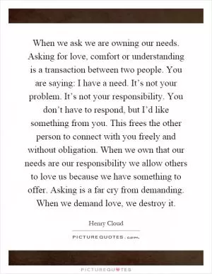 When we ask we are owning our needs. Asking for love, comfort or understanding is a transaction between two people. You are saying: I have a need. It’s not your problem. It’s not your responsibility. You don’t have to respond, but I’d like something from you. This frees the other person to connect with you freely and without obligation. When we own that our needs are our responsibility we allow others to love us because we have something to offer. Asking is a far cry from demanding. When we demand love, we destroy it Picture Quote #1
