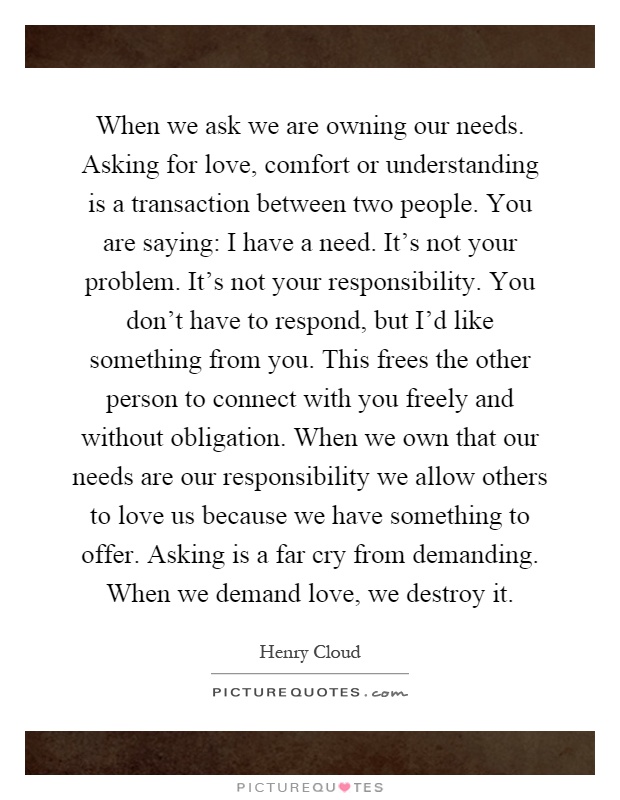 When we ask we are owning our needs. Asking for love, comfort or understanding is a transaction between two people. You are saying: I have a need. It's not your problem. It's not your responsibility. You don't have to respond, but I'd like something from you. This frees the other person to connect with you freely and without obligation. When we own that our needs are our responsibility we allow others to love us because we have something to offer. Asking is a far cry from demanding. When we demand love, we destroy it Picture Quote #1