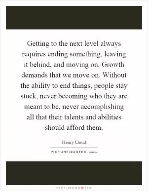 Getting to the next level always requires ending something, leaving it behind, and moving on. Growth demands that we move on. Without the ability to end things, people stay stuck, never becoming who they are meant to be, never accomplishing all that their talents and abilities should afford them Picture Quote #1