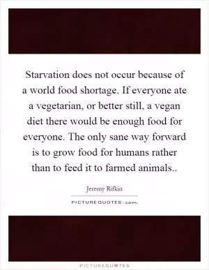 Starvation does not occur because of a world food shortage. If everyone ate a vegetarian, or better still, a vegan diet there would be enough food for everyone. The only sane way forward is to grow food for humans rather than to feed it to farmed animals Picture Quote #1