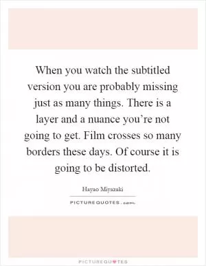 When you watch the subtitled version you are probably missing just as many things. There is a layer and a nuance you’re not going to get. Film crosses so many borders these days. Of course it is going to be distorted Picture Quote #1