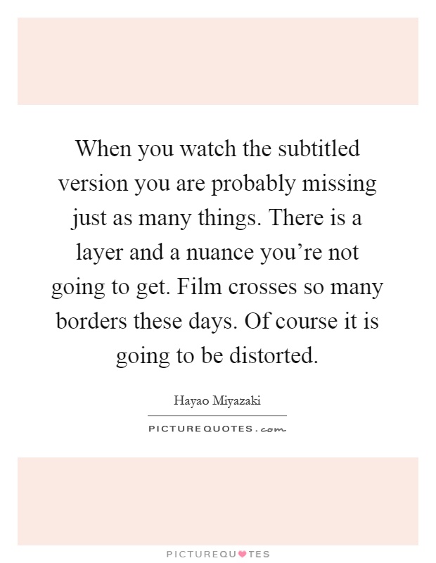 When you watch the subtitled version you are probably missing just as many things. There is a layer and a nuance you're not going to get. Film crosses so many borders these days. Of course it is going to be distorted Picture Quote #1