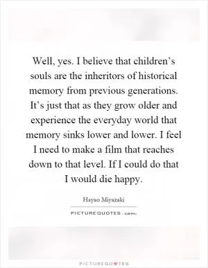 Well, yes. I believe that children’s souls are the inheritors of historical memory from previous generations. It’s just that as they grow older and experience the everyday world that memory sinks lower and lower. I feel I need to make a film that reaches down to that level. If I could do that I would die happy Picture Quote #1
