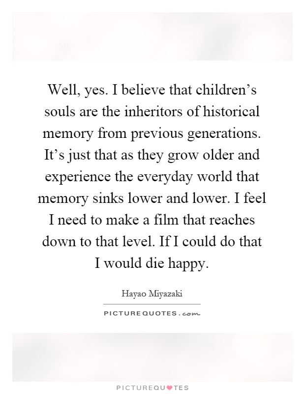 Well, yes. I believe that children's souls are the inheritors of historical memory from previous generations. It's just that as they grow older and experience the everyday world that memory sinks lower and lower. I feel I need to make a film that reaches down to that level. If I could do that I would die happy Picture Quote #1