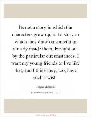 Its not a story in which the characters grow up, but a story in which they draw on something already inside them, brought out by the particular circumstances. I want my young friends to live like that, and I think they, too, have such a wish Picture Quote #1