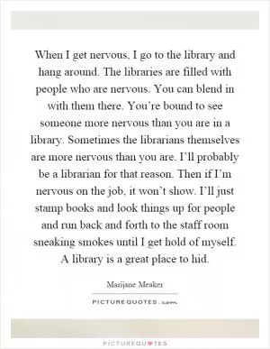 When I get nervous, I go to the library and hang around. The libraries are filled with people who are nervous. You can blend in with them there. You’re bound to see someone more nervous than you are in a library. Sometimes the librarians themselves are more nervous than you are. I’ll probably be a librarian for that reason. Then if I’m nervous on the job, it won’t show. I’ll just stamp books and look things up for people and run back and forth to the staff room sneaking smokes until I get hold of myself. A library is a great place to hid Picture Quote #1