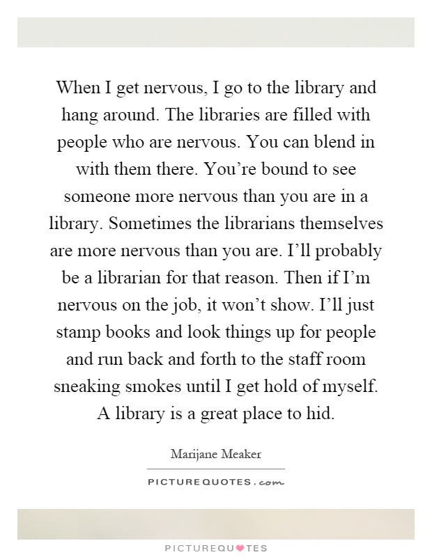 When I get nervous, I go to the library and hang around. The libraries are filled with people who are nervous. You can blend in with them there. You're bound to see someone more nervous than you are in a library. Sometimes the librarians themselves are more nervous than you are. I'll probably be a librarian for that reason. Then if I'm nervous on the job, it won't show. I'll just stamp books and look things up for people and run back and forth to the staff room sneaking smokes until I get hold of myself. A library is a great place to hid Picture Quote #1