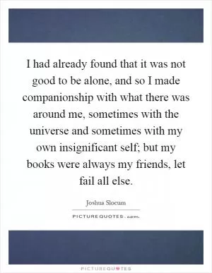 I had already found that it was not good to be alone, and so I made companionship with what there was around me, sometimes with the universe and sometimes with my own insignificant self; but my books were always my friends, let fail all else Picture Quote #1