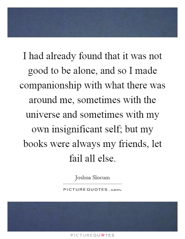 I had already found that it was not good to be alone, and so I made companionship with what there was around me, sometimes with the universe and sometimes with my own insignificant self; but my books were always my friends, let fail all else Picture Quote #1