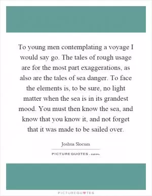 To young men contemplating a voyage I would say go. The tales of rough usage are for the most part exaggerations, as also are the tales of sea danger. To face the elements is, to be sure, no light matter when the sea is in its grandest mood. You must then know the sea, and know that you know it, and not forget that it was made to be sailed over Picture Quote #1
