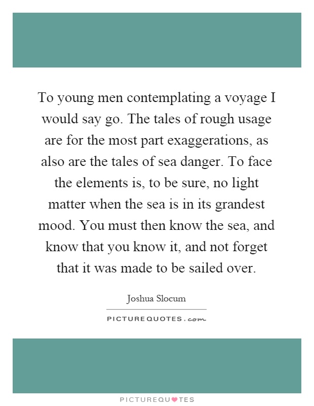 To young men contemplating a voyage I would say go. The tales of rough usage are for the most part exaggerations, as also are the tales of sea danger. To face the elements is, to be sure, no light matter when the sea is in its grandest mood. You must then know the sea, and know that you know it, and not forget that it was made to be sailed over Picture Quote #1