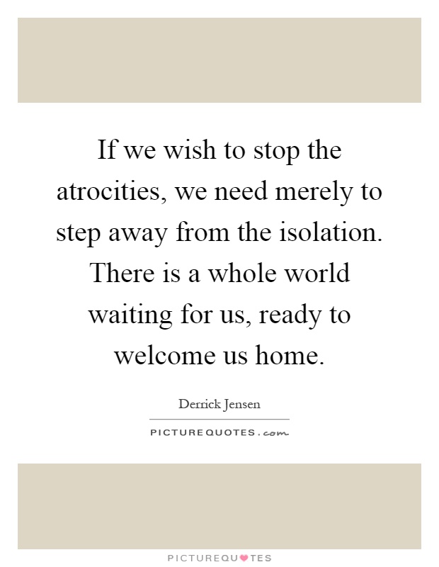 If we wish to stop the atrocities, we need merely to step away from the isolation. There is a whole world waiting for us, ready to welcome us home Picture Quote #1