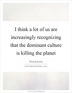 I think a lot of us are increasingly recognizing that the dominant culture is killing the planet Picture Quote #1