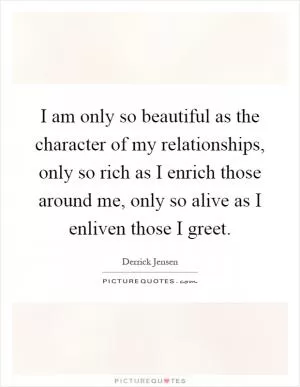 I am only so beautiful as the character of my relationships, only so rich as I enrich those around me, only so alive as I enliven those I greet Picture Quote #1