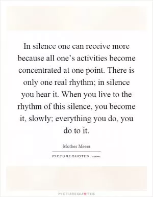 In silence one can receive more because all one’s activities become concentrated at one point. There is only one real rhythm; in silence you hear it. When you live to the rhythm of this silence, you become it, slowly; everything you do, you do to it Picture Quote #1