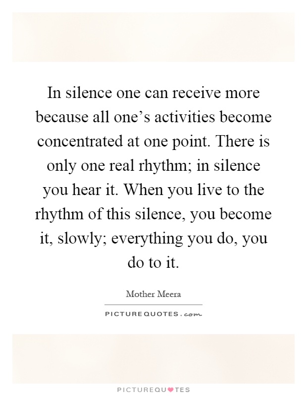 In silence one can receive more because all one's activities become concentrated at one point. There is only one real rhythm; in silence you hear it. When you live to the rhythm of this silence, you become it, slowly; everything you do, you do to it Picture Quote #1