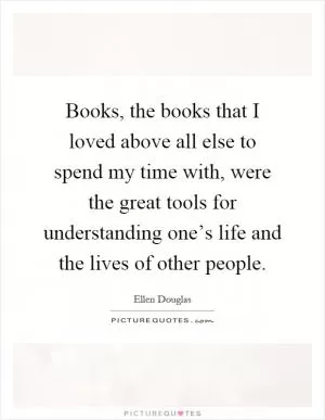 Books, the books that I loved above all else to spend my time with, were the great tools for understanding one’s life and the lives of other people Picture Quote #1
