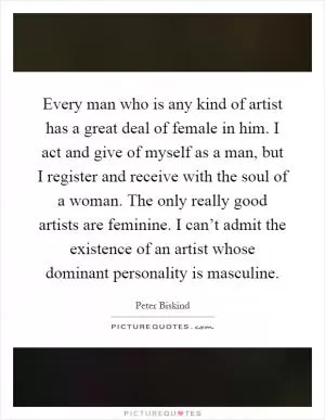 Every man who is any kind of artist has a great deal of female in him. I act and give of myself as a man, but I register and receive with the soul of a woman. The only really good artists are feminine. I can’t admit the existence of an artist whose dominant personality is masculine Picture Quote #1