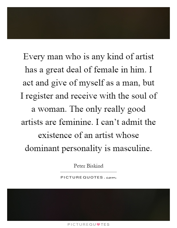 Every man who is any kind of artist has a great deal of female in him. I act and give of myself as a man, but I register and receive with the soul of a woman. The only really good artists are feminine. I can't admit the existence of an artist whose dominant personality is masculine Picture Quote #1