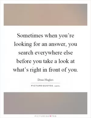 Sometimes when you’re looking for an answer, you search everywhere else before you take a look at what’s right in front of you Picture Quote #1