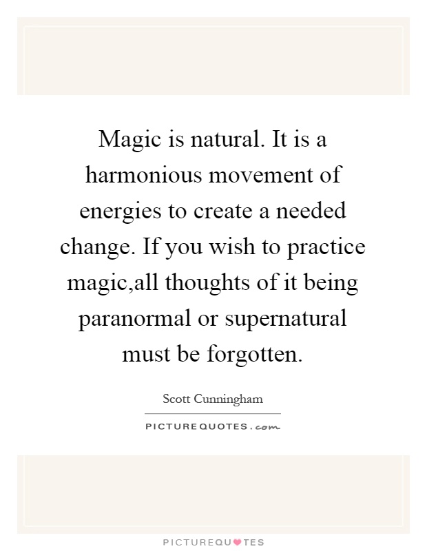 Magic is natural. It is a harmonious movement of energies to create a needed change. If you wish to practice magic,all thoughts of it being paranormal or supernatural must be forgotten Picture Quote #1