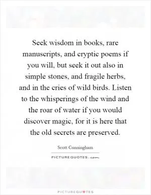 Seek wisdom in books, rare manuscripts, and cryptic poems if you will, but seek it out also in simple stones, and fragile herbs, and in the cries of wild birds. Listen to the whisperings of the wind and the roar of water if you would discover magic, for it is here that the old secrets are preserved Picture Quote #1