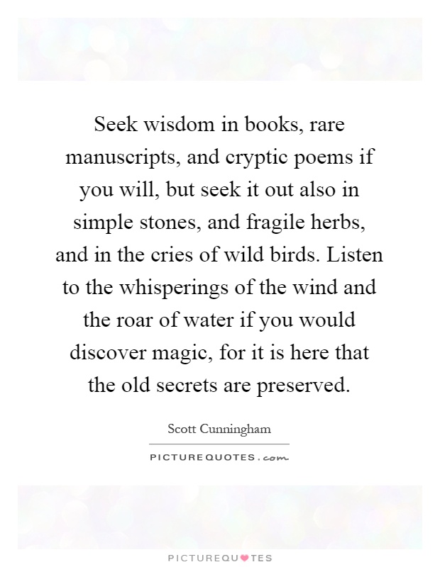 Seek wisdom in books, rare manuscripts, and cryptic poems if you will, but seek it out also in simple stones, and fragile herbs, and in the cries of wild birds. Listen to the whisperings of the wind and the roar of water if you would discover magic, for it is here that the old secrets are preserved Picture Quote #1