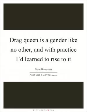 Drag queen is a gender like no other, and with practice I’d learned to rise to it Picture Quote #1