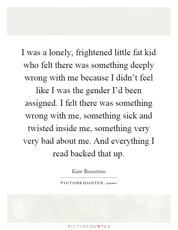 I was a lonely, frightened little fat kid who felt there was something deeply wrong with me because I didn't feel like I was the gender I'd been assigned. I felt there was something wrong with me, something sick and twisted inside me, something very very bad about me. And everything I read backed that up Picture Quote #1