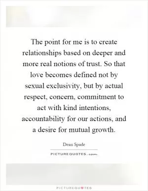 The point for me is to create relationships based on deeper and more real notions of trust. So that love becomes defined not by sexual exclusivity, but by actual respect, concern, commitment to act with kind intentions, accountability for our actions, and a desire for mutual growth Picture Quote #1