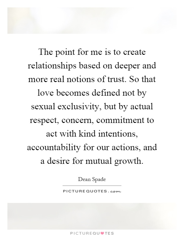 The point for me is to create relationships based on deeper and more real notions of trust. So that love becomes defined not by sexual exclusivity, but by actual respect, concern, commitment to act with kind intentions, accountability for our actions, and a desire for mutual growth Picture Quote #1