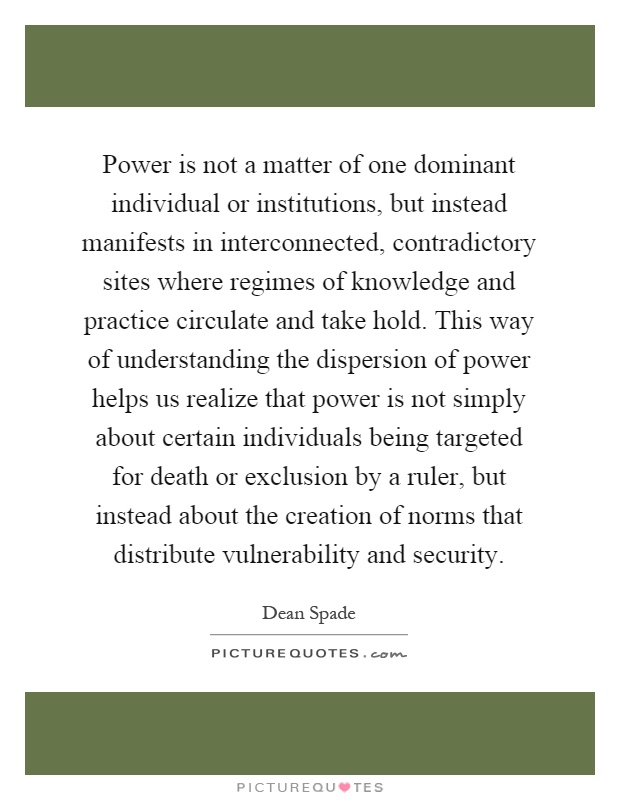 Power is not a matter of one dominant individual or institutions, but instead manifests in interconnected, contradictory sites where regimes of knowledge and practice circulate and take hold. This way of understanding the dispersion of power helps us realize that power is not simply about certain individuals being targeted for death or exclusion by a ruler, but instead about the creation of norms that distribute vulnerability and security Picture Quote #1